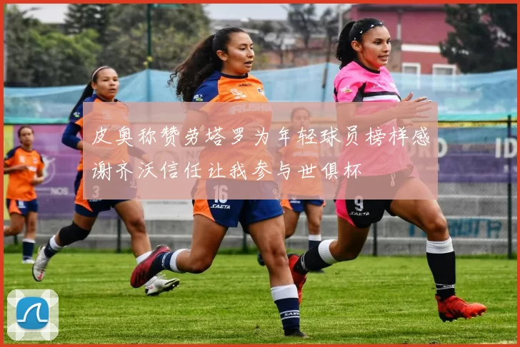 皮奥称赞劳塔罗为年轻球员榜样感谢齐沃信任让我参与世俱杯