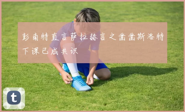 彭南特直言萨拉赫言之凿凿斯洛特下课已成共识
