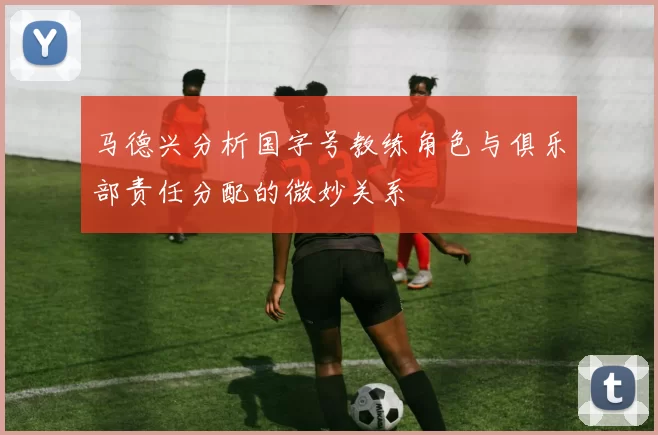 马德兴分析国字号教练角色与俱乐部责任分配的微妙关系