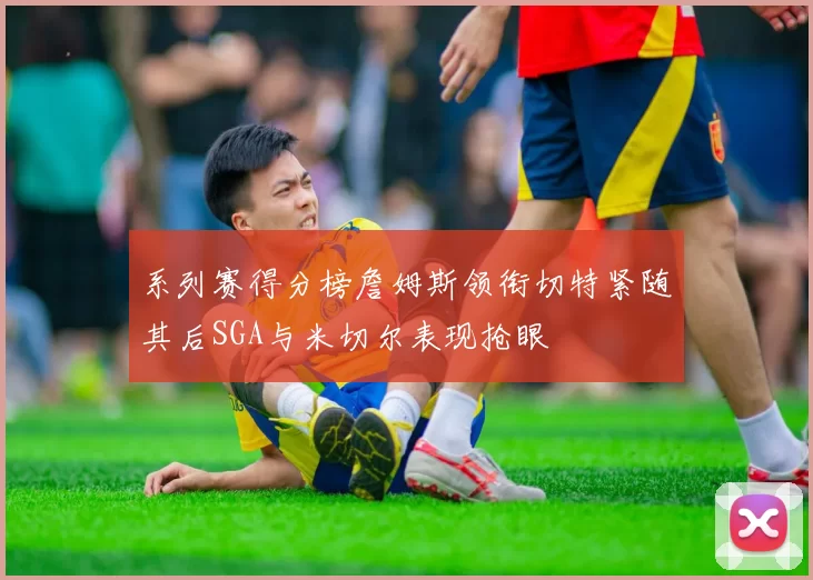 系列赛得分榜詹姆斯领衔切特紧随其后SGA与米切尔表现抢眼