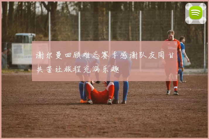 谢尔曼回顾难忘赛季感谢队友同甘共苦让旅程充满乐趣
