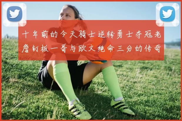 十年前的今天骑士逆转勇士夺冠老詹钉板一哥与欧文绝命三分的传奇时刻