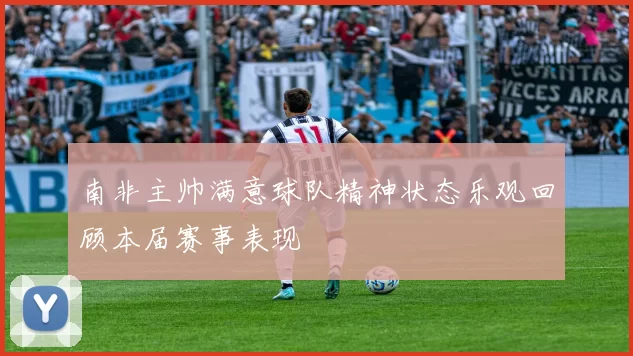 南非主帅满意球队精神状态乐观回顾本届赛事表现