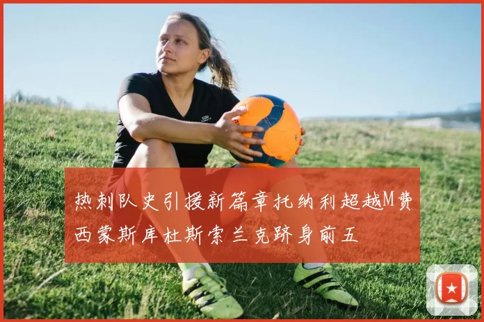 热刺队史引援新篇章托纳利超越M费西蒙斯库杜斯索兰克跻身前五