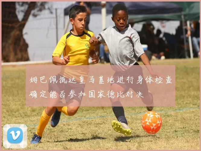 姆巴佩抵达皇马基地进行身体检查确定能否参加国家德比对决